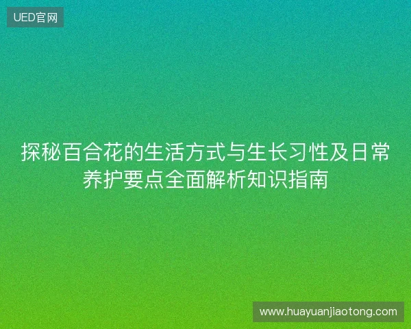 探秘百合花的生活方式与生长习性及日常养护要点全面解析知识指南