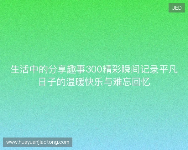 生活中的分享趣事300精彩瞬间记录平凡日子的温暖快乐与难忘回忆